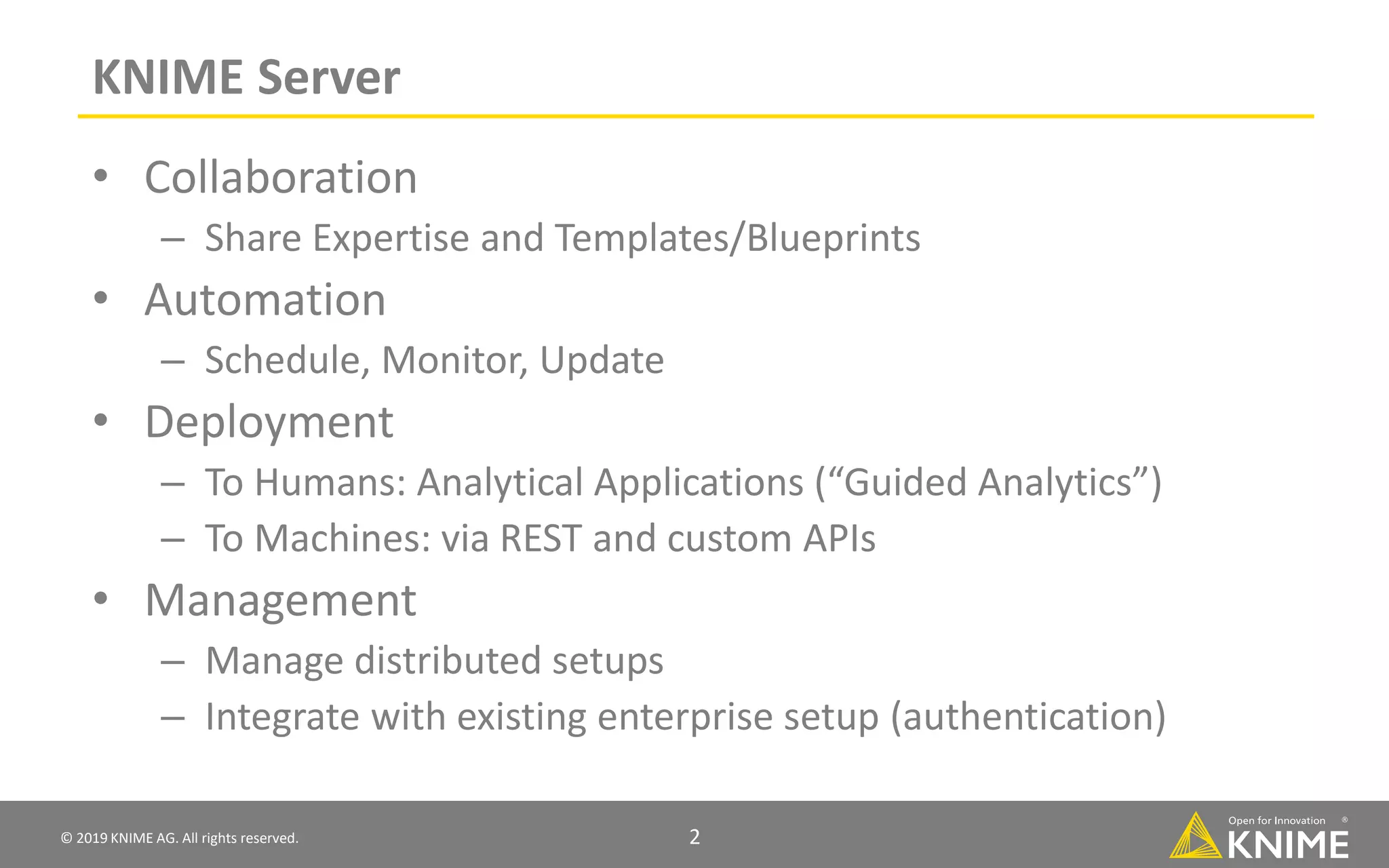 © 2019 KNIME AG. All rights reserved. 2 KNIME Server • Collaboration – Share Expertise and Templates/Blueprints • Automation – Schedule, Monitor, Update • Deployment – To Humans: Analytical Applications (“Guided Analytics”) – To Machines: via REST and custom APIs • Management – Manage distributed setups – Integrate with existing enterprise setup (authentication) 