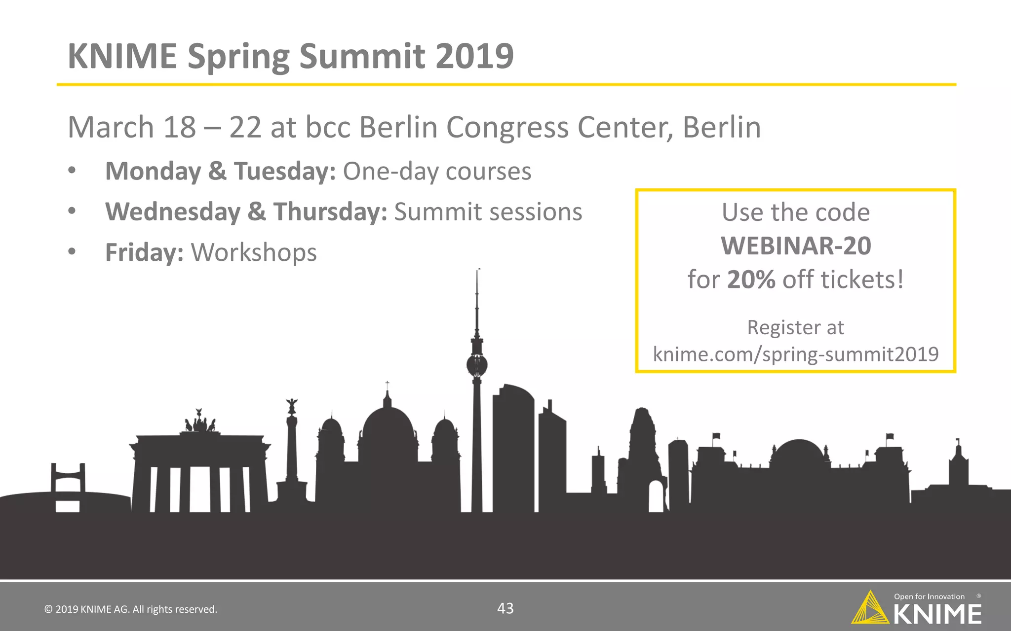 © 2019 KNIME AG. All rights reserved. 43 KNIME Spring Summit 2019 March 18 – 22 at bcc Berlin Congress Center, Berlin • Monday & Tuesday: One-day courses • Wednesday & Thursday: Summit sessions • Friday: Workshops Use the code WEBINAR-20 for 20% off tickets! Register at knime.com/spring-summit2019 
