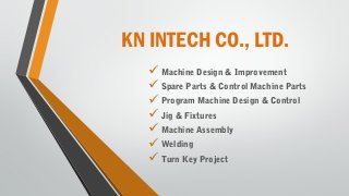KN INTECH CO., LTD.
 Machine Design & Improvement
 Spare Parts & Control Machine Parts
 Program Machine Design & Control
 Jig & Fixtures
 Machine Assembly
 Welding
 Turn Key Project
 