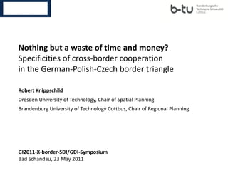 Nothing but a waste of time and money?
Specificities of cross-border cooperation
in the German-Polish-Czech border triangle

Robert Knippschild
Dresden University of Technology, Chair of Spatial Planning
Brandenburg University of Technology Cottbus, Chair of Regional Planning




GI2011-X-border-SDI/GDI-Symposium
Bad Schandau, 23 May 2011
 