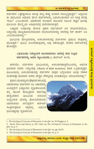 17
¥ÀªÀðvÀUÀ¼À JvÀÛgÀQÌAvÀ®Æ ºÀ®ªÀÅ ¥ÀlÄÖ ºÉZÀÄÑ D¼ÀªÁV £Ál®ànÖgÀÄvÀÛªÉ.(1)
DzÀÝjAzÀ
F ªÀiÁ»wAiÀÄ DzsÁgÀzÀ ªÉÄÃ¯É ¥ÀªÀðvÀUÀ¼À£ÀÄß «ªÀj¸À§ºÀÄzÁzÀ Cw ¸ÀÆPÀÛ ¥ÀzÀªÀÅ
‘UÀÆl’ JA§ÄzÁVzÉ. AiÀiÁPÉAzÀgÉ ¸ÀjAiÀiÁV £Ál¯ÁzÀ UÀÆlzÀ ºÉaÑ£À ¨sÁUÀªÀÅ
¨sÀÆ«ÄAiÀÄ ªÉÄÃ¯ÉäöÊAiÀÄ Cr¨sÁUÀzÀ°è ªÀÄgÉAiÀiÁVgÀÄvÀÛzÉ.
«eÁÕ£ÀzÀ EwºÁ¸ÀªÀÅ ºÉÃ¼ÀÄªÀ ¥ÀæPÁgÀ ¥ÀªÀðvÀUÀ½UÉ D¼À ¨ÉÃgÀÄUÀ½ªÉAiÉÄA§
¹zÁÞAvÀªÀÅ ªÉÆlÖªÉÆzÀ®£ÉAiÀÄzÁV ¥ÀjZÀ¬Ä¸À¯ÁVzÀÄÝ 1865gÀ°è ¸Àgï eÁeïð Lj
JA§ªÀjAzÁVvÀÄÛ.(2)
¨sÀÆ«ÄAiÀÄ ªÉÄÃ®àzÀgÀªÀ£ÀÄß CZÀ®ªÁV¸ÀÄªÀ°è ¥ÀªÀðvÀUÀ¼ÀÄ ¥ÀæªÀÄÄR ¥ÁvÀæªÀ£ÀÄß
ªÀ»¸ÀÄvÀÛªÉ.(3)
¨sÀÆ«Ä C®ÄUÁqÀÄªÀÅzÀ£ÀÄß CªÀÅ vÀqÉAiÀÄÄvÀÛªÉ. zÉÃªÀ£ÀÄ PÀÄgïD£ï£À°è
ºÉÃ¼ÀÄvÁÛ£É:
﴾¨sÀÆ«ÄAiÀÄÄ ¤ªÉÆäA¢UÉ C®ÄUÁqÀ¢gÀ®Ä CzÀgÀ°è £Án ¤®ÄèªÀ
¥ÀªÀðvÀUÀ¼À£ÀÄß CªÀ£ÀÄ ¸ÁÜ¦¹gÀÄªÀ£ÀÄ.﴿ (PÀÄgïD£ï 16:15)
ºÁUÉAiÉÄÃ, ¥ÀªÀðvÀUÀ¼ÀÄ ¨sÀÆ«ÄAiÀÄ£ÀÄß CZÀ®ªÁVqÀÄvÀÛzÉA§ÄzÀ£ÀÄß DzsÀÄ¤PÀ
¨sÀÆ¥ÀzÀgÀ gÀZÀ£Á ¹zÁÞAvÀªÀÅ (theory of plate tectonics) PÀÆqÀ M¦àPÉÆ¼ÀÄîvÀÛzÉ.
¨sÀÆ«ÄAiÀÄ£ÀÄß CZÀ®ªÁVqÀÄªÀ°è ¥ÀªÀðvÀUÀ¼À ¥ÁvÀæzÀ §UÉÎ¬ÄgÀÄªÀ CjªÀÅ 1960gÀ
£ÀAvÀgÀªÀμÉÖÃ ¨sÀÆ¥ÀzÀgÀ gÀZÀ£Á ±Á¸ÀÛçzÀ ZËPÀnÖ£À°è CjvÀÄPÉÆ¼Àî®Ä DgÀA©ü¸À¯ÁVvÀÄÛ.(4)
¥ÀæªÁ¢ ªÀÄÄºÀªÀÄäzï gÀªÀgÀ PÁ®zÀ°è
AiÀiÁgÁzÀgÀÆ ¥ÀªÀðvÀUÀ¼À ¤d DPÁgÀªÀ£ÀÄß
CjwzÀÝgÉÃ? «eÁÕ¤UÀ¼ÀÄ zÀÈrüÃPÀj¹zÀAvÉ,
vÀ£Àß ªÀÄÄAzÉ PÁtÄwÛgÀÄªÀ ¥ÀªÀðvÀªÀÅ
ªÁ¸ÀÛ«PÀªÁV ¨sÀÆ«ÄAiÀÄ D¼À¢AzÀ
GzÀã«¸ÀÄªÀ ¨ÉÃgÀ£ÀÄß ºÉÆA¢zÉAiÉÄAzÀÄ
AiÀiÁgÁzÀgÀÆ w½¢zÀÝgÉÃ? PÀÄgïD£ï
¸ÀÆQÛUÀ¼À°ègÀÄªÀ ¸ÀvÀåªÀ£ÀÄß DzsÀÄ¤PÀ
¨sÀÆ«eÁÕ£ÀªÀÅ zÀÈrüÃPÀj¹zÉ.
1. The Geological Concept of Mountains in the Qur’an, El-Naggar, p. 5.
2. Earth, Press and Siever, p. 435. Also see The Geological Concept of Mountains in the
Qur’an, p. 5.
3. The Geological Concept of Mountains in the Qur’an, pp. 44-45.
4. The Geological Concept of Mountains in the Qur’an, p. 5.
PÀÄgïD£ï¸ÀvÀåªÉA§ÄzÀPÉÌPÉ®ªÀÅ¥ÀÅgÁªÉUÀ¼ÀÄ
D) ¥ÀªÀðvÀUÀ¼À §UÉÎ PÀÄgïD£ï 13
E¸ÁèªÀÄ£ÀÄß CjAiÀÄ®Ä MAzÀÄ ¸ÀAQë¥ÀÛ ¸ÀavÀæ ªÀiÁUÀðzÀ²ð
 