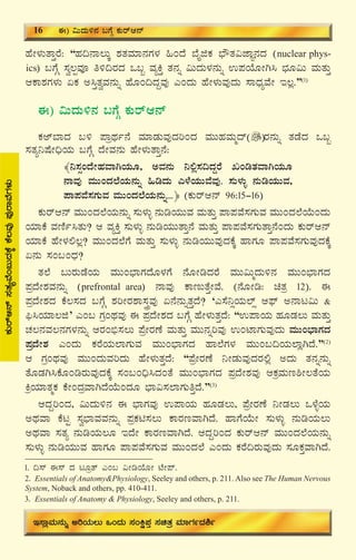 20
ºÉÃ¼ÀÄvÁÛgÉ: “ºÀ¢£Á®ÄÌ ±ÀvÀªÀiÁ£ÀUÀ¼À »AzÉ ¨ÉÊfPÀ ¨sËvÀ«eÁÕ£ÀzÀ (nuclear phys-
ics) §UÉÎ ¸Àé®àªÀÇ w½¢gÀzÀ M§â ªÀåQÛ vÀ£Àß «ÄzÀÄ¼À£ÀÄß G¥ÀAiÉÆÃV¹ ¨sÀÆ«Ä ªÀÄvÀÄÛ
DPÁ±ÀUÀ¼ÀÄ KPÀ C¹ÛvÀéªÀ£ÀÄß ºÉÆA¢zÀÝªÀÅ JAzÀÄ ºÉÃ¼ÀÄªÀÅzÀÄ ¸ÁzsÀåªÉÃ E®è.”(1)
F) «ÄzÀÄ½£À §UÉÎ PÀÄgïD£ï
PÀCï¨ÁzÀ §½ ¥ÁæxÀð£É ªÀiÁqÀÄªÀÅzÀjAzÀ ªÀÄÄºÀªÀÄäzï gÀ£ÀÄß vÀqÉzÀ M§â
¸ÀvÀå¤μÉÃ¢üAiÀÄ §UÉÎ zÉÃªÀ£ÀÄ ºÉÃ¼ÀÄvÁÛ£É:
﴾¤¸ÀìAzÉÃºÀªÁVAiÀÄÆ, CªÀ£ÀÄ ¤°è¸À¢zÀÝgÉ RArvÀªÁVAiÀÄÆ
£ÁªÀÅ ªÀÄÄAzÀ¯ÉAiÀÄ£ÀÄß »rzÀÄ J¼ÉAiÀÄÄªÉªÀÅ. ¸ÀÄ¼ÀÄî £ÀÄrAiÀÄÄªÀ,
¥Á¥ÀªÉ¸ÀUÀÄªÀ ªÀÄÄAzÀ¯ÉAiÀÄ£ÀÄß...﴿ (PÀÄgïD£ï 96:15-16)
PÀÄgïD£ï ªÀÄÄAzÀ¯ÉAiÀÄ£ÀÄß ¸ÀÄ¼ÀÄî £ÀÄrAiÀÄÄªÀ ªÀÄvÀÄÛ ¥Á¥ÀªÉ¸ÀUÀÄªÀ ªÀÄÄAzÀ¯ÉAiÉÄAzÀÄ
AiÀiÁPÉ ªÀtÂð¹vÀÄ? D ªÀåQÛ ¸ÀÄ¼ÀÄî £ÀÄrAiÀÄÄvÁÛ£É ªÀÄvÀÄÛ ¥Á¥ÀªÉ¸ÀUÀÄvÁÛ£ÉAzÀÄ PÀÄgïD£ï
AiÀiÁPÉ ºÉÃ¼À°®è? ªÀÄÄAzÀ¯ÉUÉ ªÀÄvÀÄÛ ¸ÀÄ¼ÀÄî £ÀÄrAiÀÄÄªÀÅzÀPÉÌ ºÁUÀÆ ¥Á¥ÀªÉ¸ÀUÀÄªÀÅzÀPÉÌ
K£ÀÄ ¸ÀA§AzsÀ?
vÀ¯É §ÄgÀÄqÉAiÀÄ ªÀÄÄA¨sÁUÀzÉÆ¼ÀUÉ £ÉÆÃrzÀgÉ ªÀÄÄ«ÄäzÀÄ½£À ªÀÄÄA¨sÁUÀzÀ
¥ÀæzÉÃ±ÀªÀ£ÀÄß (prefrontal area) £ÁªÀÅ PÁtÄvÉÛÃªÉ. (£ÉÆÃr: avÀæ 12). F
¥ÀæzÉÃ±ÀzÀ PÉ®¸ÀzÀ §UÉÎ ±ÀjÃgÀ±Á¸ÀÛçªÀÅ K£É£ÀÄßvÀÛzÉ? ‘J¸É¤ìAiÀÄ¯ïì D¥sï C£Ál«Ä &
¦ü¹AiÀiÁ®f’ JA§ UÀæAxÀªÀÅ F ¥ÀæzÉÃ±ÀzÀ §UÉÎ ºÉÃ¼ÀÄvÀÛzÉ: “G¥ÁAiÀÄ ºÀÆqÀ®Ä ªÀÄvÀÄÛ
ZÀ®£ÀªÀ®£ÀUÀ¼À£ÀÄß DgÀA©ü¸À®Ä ¥ÉæÃgÀuÉ ªÀÄvÀÄÛ ªÀÄÄ£ÀßjªÀÅ GAmÁUÀÄªÀÅzÀÄ ªÀÄÄA¨sÁUÀzÀ
¥ÀæzÉÃ±À JAzÀÄ PÀgÉAiÀÄ¯ÁUÀÄªÀ ªÀÄÄA¨sÁUÀzÀ ºÁ¯ÉUÀ¼À ªÀÄÄA§¢AiÀÄ¯ÁèVzÉ.”(2)
D UÀæAxÀªÀÅ ªÀÄÄAzÀÄªÀjzÀÄ ºÉÃ¼ÀÄvÀÛzÉ: “¥ÉæÃgÀuÉ ¤ÃqÀÄªÀÅzÀgÀ°è CzÀÄ vÀ£Àß£ÀÄß
vÉÆqÀV¹PÉÆArgÀÄªÀÅzÀPÉÌ ¸ÀA§A¢ü¹zÀAvÉ ªÀÄÄA¨sÁUÀzÀ ¥ÀæzÉÃ±ÀªÀÅ DPÀæªÀÄt²Ã®vÉAiÀÄ
QæAiÀiÁvÀäPÀ PÉÃAzÀæªÁVzÉAiÉÄAzÀÆ ¨sÁ«¸À¯ÁUÀÄwÛzÉ.”(3)
DzÀÝjAzÀ, «ÄzÀÄ½£À F ¨sÁUÀªÀÅ G¥ÁAiÀÄ ºÀÆqÀ®Ä, ¥ÉæÃgÀuÉ ¤ÃqÀ®Ä M¼ÉîAiÀÄ
CxÀªÁ PÉlÖ ¸Àé¨sÁªÀªÀ£ÀÄß ¥ÀæPÀn¸À®Ä PÁgÀtªÁVzÉ. ºÁUÉAiÉÄÃ ¸ÀÄ¼ÀÄî £ÀÄrAiÀÄ®Ä
CxÀªÁ ¸ÀvÀå £ÀÄrAiÀÄ®Æ EzÉÃ PÁgÀtªÁVzÉ. DzÀÝjAzÀ PÀÄgïD£ï ªÀÄÄAzÀ¯ÉAiÀÄ£ÀÄß
¸ÀÄ¼ÀÄî £ÀÄrAiÀÄÄªÀ ºÁUÀÆ ¥Á¥ÀªÉ¸ÀUÀÄªÀ ªÀÄÄAzÀ¯É JAzÀÄ PÀgÉ¢gÀÄªÀÅzÀÄ ¸ÀÆPÀÛªÁVzÉ.
1. ¢¸ï F¸ï zÀ lÆævï JA§ «ÃrAiÉÆÃ mÉÃ¥ï.
2. Essentials of Anatomy&Physiology, Seeley and others, p. 211. Also see The Human Nervous
System, Noback and others, pp. 410-411.
3. Essentials of Anatomy & Physiology, Seeley and others, p. 211.
PÀÄgïD£ï¸ÀvÀåªÉA§ÄzÀPÉÌPÉ®ªÀÅ¥ÀÅgÁªÉUÀ¼ÀÄ
16 F) «ÄzÀÄ½£À §UÉÎ PÀÄgïD£ï
E¸ÁèªÀÄ£ÀÄß CjAiÀÄ®Ä MAzÀÄ ¸ÀAQë¥ÀÛ ¸ÀavÀæ ªÀiÁUÀðzÀ²ð
 