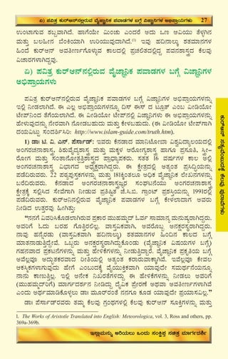 31
PÀÄgïD£ï¸ÀvÀåªÉA§ÄzÀPÉÌPÉ®ªÀÅ¥ÀÅgÁªÉUÀ¼ÀÄ
GAmÁUÀÄªÀ ±À§ÝªÁVzÉ. ºÁUÉAiÉÄÃ «ÄAZÀÄ JAzÀgÉ CzÀÄ Mt D«AiÀÄÄ vÉ¼ÀîV£À
ªÀÄvÀÄÛ §®»Ã£À ¨ÉAQAiÀiÁV GjAiÀÄÄªÀÅzÁVzÉ.(1)
EªÀÅ ºÀ¢£Á®ÄÌ ±ÀvÀªÀiÁ£ÀUÀ¼À
»AzÉ PÀÄgïD£ï CªÀwÃtðUÉÆ¼ÀÄîªÀ PÁ®zÀ°è ¥ÀæZÀ°vÀzÀ°èzÀÝ ¥ÀªÀ£À±Á¸ÀÛçzÀ PÉ®ªÀÅ
«ZÁgÀUÀ¼ÁVzÀÝªÀÅ.
K) ¥À«vÀæ PÀÄgïD£ï£À°ègÀÄªÀ ªÉÊeÁÕ¤PÀ ¥ÀªÁqÀUÀ¼À §UÉÎ «eÁÕ¤UÀ¼À
C©ü¥ÁæAiÀÄUÀ¼ÀÄ
¥À«vÀæ PÀÄgïD£ï£À°ègÀÄªÀ ªÉÊeÁÕ¤PÀ ¥ÀªÁqÀUÀ¼À §UÉÎ «eÁÕ¤UÀ¼À C©ü¥ÁæAiÀÄUÀ¼À£ÀÄß
E°è ¤ÃqÀ¯ÁVzÉ. F J®è C©ü¥ÁæAiÀÄUÀ¼À£ÀÆß ¢¸ï F¸ï zÀ lÆævï JA§ «ÃrAiÉÆÃ
mÉÃ¥ï¤AzÀ vÉUÉAiÀÄ¯ÁVzÉ. F «ÃrAiÉÆÃ mÉÃ¥ï£À°è «eÁÕ¤UÀ¼ÀÄ F C©ü¥ÁæAiÀÄUÀ¼À£ÀÄß
ºÉÃ¼ÀÄªÀÅzÀ£ÀÄß £ÉÃgÀªÁV £ÉÆÃqÀ§ºÀÄzÀÄ ªÀÄvÀÄÛ PÉÃ¼À§ºÀÄzÀÄ. (F «ÃrAiÉÆÃ mÉÃ¥ïUÁV
zÀAiÀÄ«lÄÖ ¸ÀAzÀ²ð¹j: http://www.islam-guide.com/truth.htm).
1) qÁ| n. «. J£ï. ¥É¸Áðqï: EªÀgÀÄ PÉ£ÀqÁzÀ ªÀiÁ¤mÉÆÃ¨Á «±Àé«zÁå®AiÀÄzÀ°è
CAUÀgÀZÀ£Á±Á¸ÀÛç, ²±ÀÄªÉÊzÀå±Á¸ÀÛç ªÀÄvÀÄÛ ªÀÄPÀÌ¼À DgÉÆÃUÀå±Á¸ÀÛç ºÁUÀÆ ¥Àæ¸ÀÆw, ¹ÛçÃ-
gÉÆÃUÀ ªÀÄvÀÄÛ ¸ÀAvÁ£ÉÆÃvÀàwÛ±Á¸ÀÛçzÀ ¥ÁæzsÁå¥ÀPÀgÀÄ. ¸ÀvÀvÀ 16 ªÀμÀðUÀ¼À PÁ® C°è
CAUÀgÀZÀ£Á±Á¸ÀÛç «¨sÁUÀzÀ CzsÀåPÀëgÁVzÀÝgÀÄ. F PÉëÃvÀæzÀ°è CvÀåAvÀ ¥Àæ¹¢ÞAiÀÄ£ÀÄß
¥ÀqÉ¢gÀÄªÀgÀÄ. 22 ¥ÀoÀå¥ÀÅ¸ÀÛPÀUÀ¼À£ÀÄß ªÀÄvÀÄÛ 181QÌAvÀ®Æ C¢üPÀ ªÉÊeÁÕ¤PÀ ¯ÉÃR£ÀUÀ¼À£ÀÄß
§gÉ¢gÀÄªÀgÀÄ. PÉ£ÀqÁzÀ CAUÀgÀZÀ£Á±Á¸ÀÛçdÕgÀ ¸ÀAWÀl£ÉAiÀÄÄ CAUÀgÀZÀ£Á±Á¸ÀÛç
PÉëÃvÀæPÉÌ ¸À°è¹zÀ ¸ÉÃªÉUÁV ¤ÃqÀÄªÀ ¥Àæw¶ÖvÀ eÉ.¹.©. UÁæAmï ¥Àæ±À¹ÛAiÀÄ£ÀÄß 1991gÀ°è
¥ÀqÉ¢gÀÄªÀgÀÄ. PÀÄgïD¤£À°ègÀÄªÀ ªÉÊeÁÕ¤PÀ ¥ÀªÁqÀUÀ¼À §UÉÎ PÉÃ¼À¯ÁzÁUÀ CªÀgÀÄ
¤ÃrzÀ GvÀÛgÀªÀÅ »ÃVvÀÄÛ:
“£À£ÀUÉ «ªÀj¹PÉÆqÀ¯ÁVgÀÄªÀ ¥ÀæPÁgÀ ªÀÄÄºÀªÀÄäzï NªÀð ¸ÁªÀiÁ£Àå ªÀÄ£ÀÄμÀågÁVzÀÝgÀÄ.
CªÀjUÉ NzÀÄ §gÀºÀ UÉÆwÛgÀ°®è. ªÁ¸ÀÛ«PÀªÁV, CªÀgÉÆ§â C£ÀPÀëgÀ¸ÀÜgÁVzÀÝgÀÄ.
£ÁªÀÅ ºÀ£ÉßgÀqÀÄ (ªÁ¸ÀÛ«PÀªÁV ºÀ¢£Á®ÄÌ) ±ÀvÀªÀiÁ£ÀUÀ¼À »A¢£À PÁ®zÀ §UÉÎ
ªÀiÁvÀ£ÁqÀÄwÛzÉÝÃªÉ. M§âgÀÄ C£ÀPÀëgÀ¸ÀÜgÁVzÀÄÝPÉÆAqÀÄ (ªÉÊeÁÕ¤PÀ «μÀAiÀÄUÀ¼À §UÉÎ)
UÀºÀ£ÀªÁzÀ ¥ÀæPÀl£ÉUÀ¼À£ÀÄß ªÀÄvÀÄÛ ºÉÃ½PÉUÀ¼À£ÀÄß ¤ÃqÀÄwÛzÁÝgÉ. ªÉÊeÁÕ¤PÀ ¥ÀæPÀÈwAiÀÄ §UÉÎ
CªÉ®èªÀÇ CzÀÄãvÀPÀgÀªÁzÀ jÃwAiÀÄ°è CvÀåAvÀ PÀgÁgÀÄªÁPÁÌVªÉ. EªÉ®èªÀÇ PÉÃªÀ®
DPÀ¹äPÀUÀ¼ÁUÀÄªÀÅzÀÄ ºÉÃUÉ JA§ÄzÀPÉÌ ªÉÊAiÀÄÄQÛPÀªÁV AiÀiÁªÀÅzÉÃ ¸ÀªÀÄxÀð£ÉAiÀÄ£ÀÆß
£Á£ÀÄ PÁtÄwÛ®è. E°è C£ÉÃPÀ ¤RgÀvÉUÀ½zÀÄÝ F ºÉÃ½PÉUÀ¼À£ÀÄß ¤ÃqÀ®Ä CªÀjUÉ
(ªÀÄÄºÀªÀÄäzïjUÉ) ªÀiÁUÀðzÀ±Àð£À ¤ÃrzÀÄÝ zÉÊ«PÀ ¥ÉæÃgÀuÉ CxÀªÁ CªÀwÃtðUÀ¼ÁVªÉ
JAzÀÄ CxÀðªÀiÁrPÉÆ¼Àî®Ä qÁ| ªÀÄÆgïgÀAvÉ £À£ÀUÀÆ PÀÆqÀ AiÀiÁªÀÅzÉÃ ¥ÀæAiÀiÁ¸À«®è.”
qÁ| ¥É¸ÁðqïgÀªÀgÀÄ vÀªÀÄä PÉ®ªÀÅ UÀæAxÀUÀ¼À°è PÉ®ªÀÅ PÀÄgïD£ï ¸ÀÆQÛUÀ¼À£ÀÄß ªÀÄvÀÄÛ
K) ¥À«vÀæ PÀÄgïD£ï£À°ègÀÄªÀ ªÉÊeÁÕ¤PÀ ¥ÀªÁqÀUÀ¼À §UÉÎ «eÁÕ¤UÀ¼À C©ü¥ÁæAiÀÄUÀ¼ÀÄ 27
E¸ÁèªÀÄ£ÀÄß CjAiÀÄ®Ä MAzÀÄ ¸ÀAQë¥ÀÛ ¸ÀavÀæ ªÀiÁUÀðzÀ²ð
1. The Works of Aristotle Translated into English: Meteorologica, vol. 3, Ross and others, pp.
369a-369b.
 