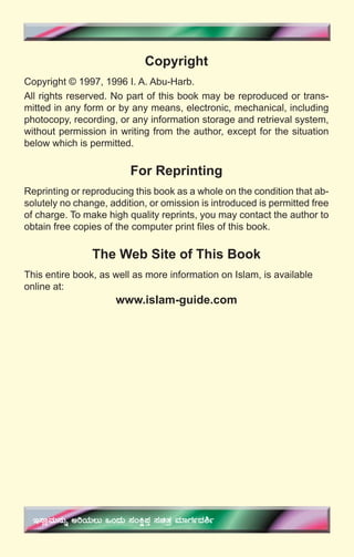 4
Copyright
Copyright © 1997, 1996 I. A. Abu-Harb.
All rights reserved. No part of this book may be reproduced or trans-
mitted in any form or by any means, electronic, mechanical, including
photocopy, recording, or any information storage and retrieval system,
without permission in writing from the author, except for the situation
below which is permitted.
For Reprinting
Reprinting or reproducing this book as a whole on the condition that ab-
solutely no change, addition, or omission is introduced is permitted free
of charge. To make high quality reprints, you may contact the author to
obtain free copies of the computer print ﬁles of this book.
The Web Site of This Book
This entire book, as well as more information on Islam, is available
online at:
www.islam-guide.com
E¸ÁèªÀÄ£ÀÄß CjAiÀÄ®Ä MAzÀÄ ¸ÀAQë¥ÀÛ ¸ÀavÀæ ªÀiÁUÀðzÀ²ð
 