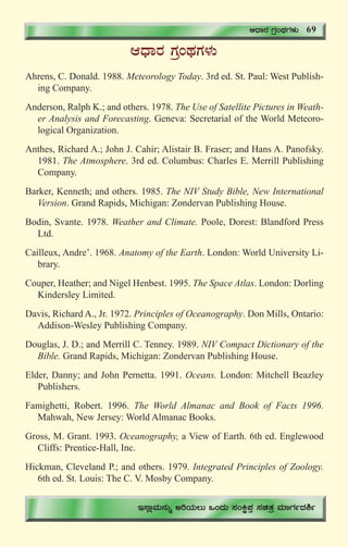 73
DzsÁgÀ UÀæAxÀUÀ¼ÀÄ
Ahrens, C. Donald. 1988. Meteorology Today. 3rd ed. St. Paul: West Publish-
ing Company.
Anderson, Ralph K.; and others. 1978. The Use of Satellite Pictures in Weath-
er Analysis and Forecasting. Geneva: Secretarial of the World Meteoro-
logical Organization.
Anthes, Richard A.; John J. Cahir; Alistair B. Fraser; and Hans A. Panofsky.
1981. The Atmosphere. 3rd ed. Columbus: Charles E. Merrill Publishing
Company.
Barker, Kenneth; and others. 1985. The NIV Study Bible, New International
Version. Grand Rapids, Michigan: Zondervan Publishing House.
Bodin, Svante. 1978. Weather and Climate. Poole, Dorest: Blandford Press
Ltd.
Cailleux, Andre’. 1968. Anatomy of the Earth. London: World University Li-
brary.
Couper, Heather; and Nigel Henbest. 1995. The Space Atlas. London: Dorling
Kindersley Limited.
Davis, Richard A., Jr. 1972. Principles of Oceanography. Don Mills, Ontario:
Addison-Wesley Publishing Company.
Douglas, J. D.; and Merrill C. Tenney. 1989. NIV Compact Dictionary of the
Bible. Grand Rapids, Michigan: Zondervan Publishing House.
Elder, Danny; and John Pernetta. 1991. Oceans. London: Mitchell Beazley
Publishers.
Famighetti, Robert. 1996. The World Almanac and Book of Facts 1996.
Mahwah, New Jersey: World Almanac Books.
Gross, M. Grant. 1993. Oceanography, a View of Earth. 6th ed. Englewood
Cliffs: Prentice-Hall, Inc.
Hickman, Cleveland P.; and others. 1979. Integrated Principles of Zoology.
6th ed. St. Louis: The C. V. Mosby Company.
DzsÁgÀ UÀæAxÀUÀ¼ÀÄ 69
E¸ÁèªÀÄ£ÀÄß CjAiÀÄ®Ä MAzÀÄ ¸ÀAQë¥ÀÛ ¸ÀavÀæ ªÀiÁUÀðzÀ²ð
 