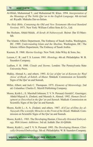 74
Al-Hilali, Muhammad T.; and Muhammad M. Khan. 1994. Interpretation of
the Meanings of The Noble Qur’an in the English Language. 4th revised
ed. Riyadh: Maktaba Dar-us-Salam.
The Holy Bible, Containing the Old and New Testaments (Revised Standard
Version). 1971. New York: William Collins Sons & Co., Ltd.
Ibn Hesham, Abdul-Malek. Al-Serah Al-Nabaweyyah. Beirut: Dar El-Mare-
fah.
The Islamic Affairs Department, The Embassy of Saudi Arabia, Washington,
DC. 1989. Understanding Islam and the Muslims. Washington, DC: The
Islamic Affairs Department, The Embassy of Saudi Arabia.
Kuenen, H. 1960. Marine Geology. New York: John Wiley & Sons, Inc.
Leeson, C. R.; and T. S. Leeson. 1981. Histology. 4th ed. Philadelphia: W. B.
Saunders Company.
Ludlam, F. H. 1980. Clouds and Storms. London: The Pennsylvania State
University Press.
Makky, Ahmad A.; and others. 1993. Ee’jaz al-Qur’an al-Kareem fee Wasf
Anwa’ al-Riyah, al-Sohob, al-Matar. Makkah: Commission on Scientific
Signs of the Qur’an and Sunnah.
Miller, Albert; and Jack C. Thompson. 1975. Elements of Meteorology. 2nd
ed. Columbus: Charles E. Merrill Publishing Company.
Moore, Keith L.; E. Marshall Johnson; T. V. N. Persaud; Gerald C. Goeringer;
Abdul-Majeed A. Zindani; and Mustafa A. Ahmed. 1992. Human Devel-
opment as Described in the Qur’an and Sunnah. Makkah: Commission on
Scientific Signs of the Qur’an and Sunnah.
Moore, Keith L.; A. A. Zindani; and others. 1987. Al-E’jaz al-Elmy fee al-
Naseyah (The scientific Miracles in the Front of the Head). Makkah: Com-
mission on Scientific Signs of the Qur’an and Sunnah.
Moore, Keith L. 1983. The Developing Human, Clinically Oriented Embryol-
ogy, With Islamic Additions. 3rd ed. Jeddah: Dar Al-Qiblah.
Moore, Keith L.; and T. V. N. Persaud. 1993. The Developing Human, Clini-
cally Oriented Embryology. 5th ed. Philadelphia: W. B. Saunders Company.
70 DzsÁgÀ UÀæAxÀUÀ¼ÀÄ
E¸ÁèªÀÄ£ÀÄß CjAiÀÄ®Ä MAzÀÄ ¸ÀAQë¥ÀÛ ¸ÀavÀæ ªÀiÁUÀðzÀ²ð
 
