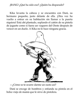 ¡BANG! ¿Qué ha sido eso? ¿Quién ha disparado?


   Kika levanta la cabeza y se encuentra con Dani, su
hermano pequeño, justo delante de ella. ¡Otra vez ha
vuelto a entrar en su habitación sin llamar a la puerta
siquiera! Está ahí plantado, soplando el cañón de su pistola
de juguete como si fuera un vaquero del Oeste después de
vencer en un duelo. A Kika no le hace ninguna gracia.




  —¿Cómo se te ocurre darme un susto así?
   Dani se encoge de hombros y enfunda su pistola en el
bolso viejo de mamá que le sirve de pistolera.
 