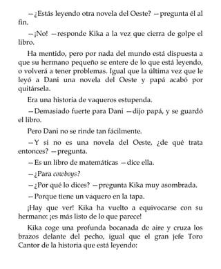 —¿Estás leyendo otra novela del Oeste? —pregunta él al
fin.
   —¡No! —responde Kika a la vez que cierra de golpe el
libro.
   Ha mentido, pero por nada del mundo está dispuesta a
que su hermano pequeño se entere de lo que está leyendo,
o volverá a tener problemas. Igual que la última vez que le
leyó a Dani una novela del Oeste y papá acabó por
quitársela.
  Era una historia de vaqueros estupenda.
    —Demasiado fuerte para Dani —dijo papá, y se guardó
el libro.
  Pero Dani no se rinde tan fácilmente.
   —Y si no es una novela del Oeste, ¿de qué trata
entonces? —pregunta.
  —Es un libro de matemáticas —dice ella.
  —¿Para cowboys?
  —¿Por qué lo dices? —pregunta Kika muy asombrada.
  —Porque tiene un vaquero en la tapa.
   ¡Hay que ver! Kika ha vuelto a equivocarse con su
hermano: ¡es más listo de lo que parece!
   Kika coge una profunda bocanada de aire y cruza los
brazos delante del pecho, igual que el gran jefe Toro
Cantor de la historia que está leyendo:
 