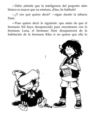 —Debo admitir que la inteligencia del pequeño niño
blanco es mayor que su estatura. ¡Hau, he hablado!
  —¿Y eso qué quiere decir? —sigue dando la tabarra
Dani.
   —Pues quiere decir lo siguiente: que antes de   que    el
hermano Sol haya desaparecido para encontrarse     con    la
hermana Luna, el hermano Dani desaparecerá          de    la
habitación de la hermana Kika si no quiere que     ella   lo
 