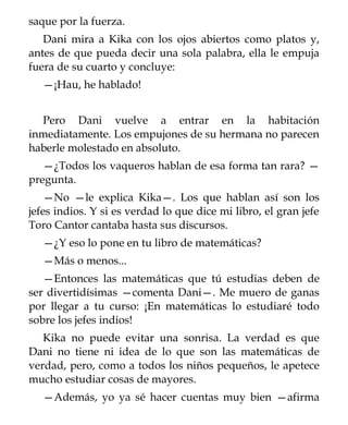 saque por la fuerza.
   Dani mira a Kika con los ojos abiertos como platos y,
antes de que pueda decir una sola palabra, ella le empuja
fuera de su cuarto y concluye:
   —¡Hau, he hablado!


  Pero Dani vuelve a entrar en la habitación
inmediatamente. Los empujones de su hermana no parecen
haberle molestado en absoluto.
   —¿Todos los vaqueros hablan de esa forma tan rara? —
pregunta.
    —No —le explica Kika—. Los que hablan así son los
jefes indios. Y si es verdad lo que dice mi libro, el gran jefe
Toro Cantor cantaba hasta sus discursos.
   —¿Y eso lo pone en tu libro de matemáticas?
   —Más o menos...
   —Entonces las matemáticas que tú estudias deben de
ser divertidísimas —comenta Dani—. Me muero de ganas
por llegar a tu curso: ¡En matemáticas lo estudiaré todo
sobre los jefes indios!
   Kika no puede evitar una sonrisa. La verdad es que
Dani no tiene ni idea de lo que son las matemáticas de
verdad, pero, como a todos los niños pequeños, le apetece
mucho estudiar cosas de mayores.
   —Además, yo ya sé hacer cuentas muy bien —afirma
 