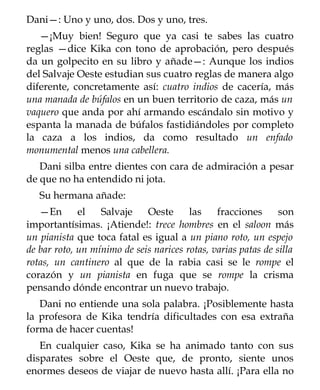 Dani—: Uno y uno, dos. Dos y uno, tres.
   —¡Muy bien! Seguro que ya casi te sabes las cuatro
reglas —dice Kika con tono de aprobación, pero después
da un golpecito en su libro y añade—: Aunque los indios
del Salvaje Oeste estudian sus cuatro reglas de manera algo
diferente, concretamente así: cuatro indios de cacería, más
una manada de búfalos en un buen territorio de caza, más un
vaquero que anda por ahí armando escándalo sin motivo y
espanta la manada de búfalos fastidiándoles por completo
la caza a los indios, da como resultado un enfado
monumental menos una cabellera.
   Dani silba entre dientes con cara de admiración a pesar
de que no ha entendido ni jota.
   Su hermana añade:
   —En       el   Salvaje    Oeste      las    fracciones      son
importantísimas. ¡Atiende!: trece hombres en el saloon más
un pianista que toca fatal es igual a un piano roto, un espejo
de bar roto, un mínimo de seis narices rotas, varias patas de silla
rotas, un cantinero al que de la rabia casi se le rompe el
corazón y un pianista en fuga que se rompe la crisma
pensando dónde encontrar un nuevo trabajo.
   Dani no entiende una sola palabra. ¡Posiblemente hasta
la profesora de Kika tendría dificultades con esa extraña
forma de hacer cuentas!
   En cualquier caso, Kika se ha animado tanto con sus
disparates sobre el Oeste que, de pronto, siente unos
enormes deseos de viajar de nuevo hasta allí. ¡Para ella no
 