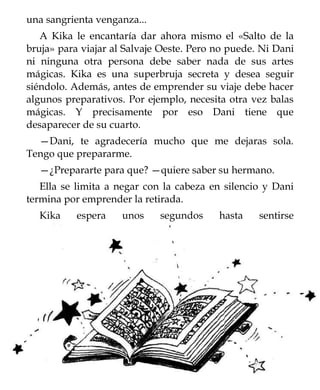 una sangrienta venganza...
   A Kika le encantaría dar ahora mismo el «Salto de la
bruja» para viajar al Salvaje Oeste. Pero no puede. Ni Dani
ni ninguna otra persona debe saber nada de sus artes
mágicas. Kika es una superbruja secreta y desea seguir
siéndolo. Además, antes de emprender su viaje debe hacer
algunos preparativos. Por ejemplo, necesita otra vez balas
mágicas. Y precisamente por eso Dani tiene que
desaparecer de su cuarto.
  —Dani, te agradecería mucho que me dejaras sola.
Tengo que prepararme.
  —¿Prepararte para que? —quiere saber su hermano.
   Ella se limita a negar con la cabeza en silencio y Dani
termina por emprender la retirada.
  Kika     espera    unos    segundos     hasta    sentirse
 