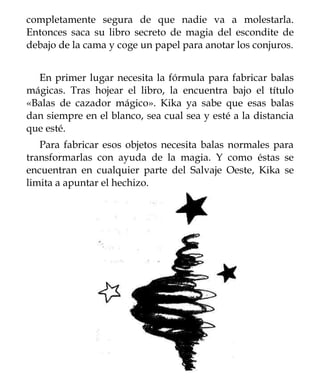 completamente segura de que nadie va a molestarla.
Entonces saca su libro secreto de magia del escondite de
debajo de la cama y coge un papel para anotar los conjuros.


  En primer lugar necesita la fórmula para fabricar balas
mágicas. Tras hojear el libro, la encuentra bajo el título
«Balas de cazador mágico». Kika ya sabe que esas balas
dan siempre en el blanco, sea cual sea y esté a la distancia
que esté.
   Para fabricar esos objetos necesita balas normales para
transformarlas con ayuda de la magia. Y como éstas se
encuentran en cualquier parte del Salvaje Oeste, Kika se
limita a apuntar el hechizo.
 