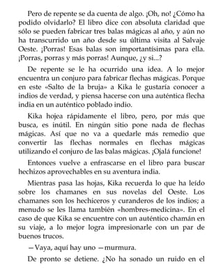 Pero de repente se da cuenta de algo. ¡Oh, no! ¿Cómo ha
podido olvidarlo? El libro dice con absoluta claridad que
sólo se pueden fabricar tres balas mágicas al año, y aún no
ha transcurrido un año desde su última visita al Salvaje
Oeste. ¡Porras! Esas balas son importantísimas para ella.
¡Porras, porras y más porras! Aunque, ¿y si...?
   De repente se le ha ocurrido una idea. A lo mejor
encuentra un conjuro para fabricar flechas mágicas. Porque
en este «Salto de la bruja» a Kika le gustaría conocer a
indios de verdad, y piensa hacerse con una auténtica flecha
india en un auténtico poblado indio.
   Kika hojea rápidamente el libro, pero, por más que
busca, es inútil. En ningún sitio pone nada de flechas
mágicas. Así que no va a quedarle más remedio que
convertir las flechas normales en flechas mágicas
utilizando el conjuro de las balas mágicas. ¡Ojalá funcione!
   Entonces vuelve a enfrascarse en el libro para buscar
hechizos aprovechables en su aventura india.
   Mientras pasa las hojas, Kika recuerda lo que ha leído
sobre los chamanes en sus novelas del Oeste. Los
chamanes son los hechiceros y curanderos de los indios; a
menudo se les llama también «hombres-medicina». En el
caso de que Kika se encuentre con un auténtico chamán en
su viaje, a lo mejor logra impresionarle con un par de
buenos trucos.
  —Vaya, aquí hay uno —murmura.
  De pronto se detiene. ¿No ha sonado un ruido en el
 