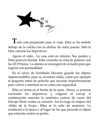 Todo está preparado para el viaje. Kika se ha metido
debajo de la colcha con su disfraz de india puesto. Sólo le
falta calzarse las deportivas.
   Aguza el oído... La casa está en silencio. Sus padres y
Dani parecen dormir. Kika consulta su reloj de pulsera: son
las 22:19 horas. La alarma se encargará de avisarla para que
regrese con puntualidad.
   En el saloon de Enchilada Decarne guarda los objetos
imprescindibles para su aventura india, como por ejemplo
el pequeño ratón de peluche que necesita imperiosamente
para volver a aterrizar en su cama con seguridad.
   Kika se sienta en el borde de la cama. Ahora, ¡a ponerse
corriendo las deportivas y colgarse el carcaj! A
continuación estrecha la auténtica cartera de cuero del
Salvaje Oeste contra su corazón. Así lo exige el conjuro del
«Salto de la bruja». Kika se lo sabe de memoria. La
conducirá a la época y al lugar de los que procede el objeto
que estrecha contra su pecho.
 