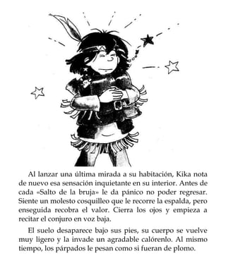 Al lanzar una última mirada a su habitación, Kika nota
de nuevo esa sensación inquietante en su interior. Antes de
cada «Salto de la bruja» le da pánico no poder regresar.
Siente un molesto cosquilleo que le recorre la espalda, pero
enseguida recobra el valor. Cierra los ojos y empieza a
recitar el conjuro en voz baja.
   El suelo desaparece bajo sus pies, su cuerpo se vuelve
muy ligero y la invade un agradable calórenlo. Al mismo
tiempo, los párpados le pesan como si fueran de plomo.
 
