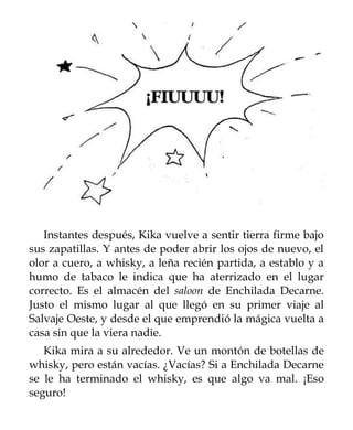 Instantes después, Kika vuelve a sentir tierra firme bajo
sus zapatillas. Y antes de poder abrir los ojos de nuevo, el
olor a cuero, a whisky, a leña recién partida, a establo y a
humo de tabaco le indica que ha aterrizado en el lugar
correcto. Es el almacén del saloon de Enchilada Decarne.
Justo el mismo lugar al que llegó en su primer viaje al
Salvaje Oeste, y desde el que emprendió la mágica vuelta a
casa sin que la viera nadie.
   Kika mira a su alrededor. Ve un montón de botellas de
whisky, pero están vacías. ¿Vacías? Si a Enchilada Decarne
se le ha terminado el whisky, es que algo va mal. ¡Eso
seguro!
 