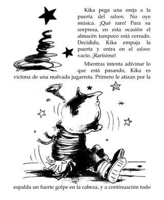 Kika pega una oreja a la
                           puerta del saloon. No oye
                           música. ¡Qué raro! Para su
                           sorpresa, en esta ocasión el
                           almacén tampoco está cerrado.
                           Decidida, Kika empuja la
                           puerta y entra en el saloon
                           vacío. ¡Rarísimo!
                            Mientras intenta adivinar lo
                          que está pasando, Kika es
víctima de una malvada jugarreta. Primero le atizan por la




espalda un fuerte golpe en la cabeza, y a continuación todo
 