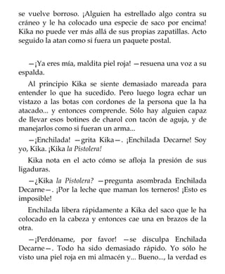 se vuelve borroso. ¡Alguien ha estrellado algo contra su
cráneo y le ha colocado una especie de saco por encima!
Kika no puede ver más allá de sus propias zapatillas. Acto
seguido la atan como si fuera un paquete postal.


   —¡Ya eres mía, maldita piel roja! —resuena una voz a su
espalda.
   Al principio Kika se siente demasiado mareada para
entender lo que ha sucedido. Pero luego logra echar un
vistazo a las botas con cordones de la persona que la ha
atacado... y entonces comprende. Sólo hay alguien capaz
de llevar esos botines de charol con tacón de aguja, y de
manejarlos como si fueran un arma...
   —¡Enchilada! —grita Kika—. ¡Enchilada Decarne! Soy
yo, Kika. ¡Kika la Pistolera!
   Kika nota en el acto cómo se afloja la presión de sus
ligaduras.
  —¿Kika la Pistolera? —pregunta asombrada Enchilada
Decarne—. ¡Por la leche que maman los terneros! ¡Esto es
imposible!
   Enchilada libera rápidamente a Kika del saco que le ha
colocado en la cabeza y entonces cae una en brazos de la
otra.
   —¡Perdóname, por favor! —se disculpa Enchilada
Decarne—. Todo ha sido demasiado rápido. Yo sólo he
visto una piel roja en mi almacén y... Bueno..., la verdad es
 