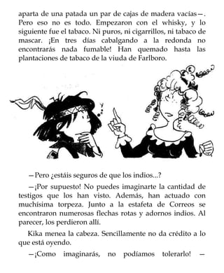 aparta de una patada un par de cajas de madera vacías—.
Pero eso no es todo. Empezaron con el whisky, y lo
siguiente fue el tabaco. Ni puros, ni cigarrillos, ni tabaco de
mascar. ¡En tres días cabalgando a la redonda no
encontrarás nada fumable! Han quemado hasta las
plantaciones de tabaco de la viuda de Farlboro.




   —Pero ¿estáis seguros de que los indios...?
   —¡Por supuesto! No puedes imaginarte la cantidad de
testigos que los han visto. Además, han actuado con
muchísima torpeza. Junto a la estafeta de Correos se
encontraron numerosas flechas rotas y adornos indios. Al
parecer, los perdieron allí.
  Kika menea la cabeza. Sencillamente no da crédito a lo
que está oyendo.
   —¡Como      imaginarás,    no   podíamos      tolerarlo!   —
 