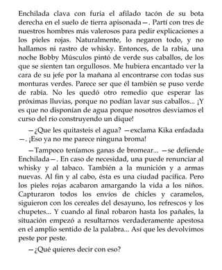 Enchilada clava con furia el afilado tacón de su bota
derecha en el suelo de tierra apisonada—. Partí con tres de
nuestros hombres más valerosos para pedir explicaciones a
los pieles rojas. Naturalmente, lo negaron todo, y no
hallamos ni rastro de whisky. Entonces, de la rabia, una
noche Bobby Músculos pintó de verde sus caballos, de los
que se sienten tan orgullosos. Me hubiera encantado ver la
cara de su jefe por la mañana al encontrarse con todas sus
monturas verdes. Parece ser que él también se puso verde
de rabia. No les quedó otro remedio que esperar las
próximas lluvias, porque no podían lavar sus caballos... ¡Y
es que no disponían de agua porque nosotros desviamos el
curso del río construyendo un dique!
  —¿Que les quitasteis el agua? —exclama Kika enfadada
—. ¡Eso ya no me parece ninguna broma!
   —Tampoco teníamos ganas de bromear... —se defiende
Enchilada—. En caso de necesidad, una puede renunciar al
whisky y al tabaco. También a la munición y a armas
nuevas. Al fin y al cabo, ésta es una ciudad pacífica. Pero
los pieles rojas acabaron amargando la vida a los niños.
Capturaron todos los envíos de chicles y caramelos,
siguieron con los cereales del desayuno, los refrescos y los
chupetes... Y cuando al final robaron hasta los pañales, la
situación empezó a resultarnos verdaderamente apestosa
en el amplio sentido de la palabra... Así que les devolvimos
peste por peste.
  —¿Qué quieres decir con eso?
 
