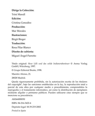 Dirige la Colección:
    Trini Marull
    Edición:
    Cristina González
    Producción:
    Mar Morales
    Ilustraciones:
    Birgit Rieger
    Traducción:
    Rosa Pilar Blanco
    Diseño de cubierta:
    Miguel Ángel Parreño


    Título original: Hexe Lilli und das wilde Indianerabenteuer © Arena Verlag
    GmbH, Würzburg, 1997.
    © Grupo Editorial Bruño, 1998.
    Maestro Alonso, 21.
    28028 Madrid.
    Queda rigurosamente prohibida, sin la autorización escrita de los titulares
del copyright", bajo las sanciones establecidas en la ley, la reproducción total o
parcial de esta obra por cualquier medio o procedimiento, comprendidos la
reprografía y el tratamiento informático, así como la distribución de ejemplares
mediante alquiler o préstamo públicos. Pueden utilizarse citas siempre que se
mencione su procedencia.
    AKS64000030
    ISBN: 84-216-3422-4
    Depósito legal: M-39.219-2002
    Prnted in Spain
 