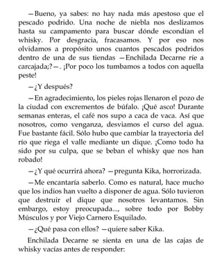 —Bueno, ya sabes: no hay nada más apestoso que el
pescado podrido. Una noche de niebla nos deslizamos
hasta su campamento para buscar dónde escondían el
whisky. Por desgracia, fracasamos. Y por eso nos
olvidamos a propósito unos cuantos pescados podridos
dentro de una de sus tiendas —Enchilada Decarne ríe a
carcajada;?—. ¡Por poco los tumbamos a todos con aquella
peste!
  —¿Y después?
   —En agradecimiento, los pieles rojas llenaron el pozo de
la ciudad con excrementos de búfalo. ¡Qué asco! Durante
semanas enteras, el café nos supo a caca de vaca. Así que
nosotros, como venganza, desviamos el curso del agua.
Fue bastante fácil. Sólo hubo que cambiar la trayectoria del
río que riega el valle mediante un dique. ¡Como todo ha
sido por su culpa, que se beban el whisky que nos han
robado!
  —¿Y qué ocurrirá ahora? —pregunta Kika, horrorizada.
  —Me encantaría saberlo. Como es natural, hace mucho
que los indios han vuelto a disponer de agua. Sólo tuvieron
que destruir el dique que nosotros levantamos. Sin
embargo, estoy preocupada..., sobre todo por Bobby
Músculos y por Viejo Carnero Esquilado.
  —¿Qué pasa con ellos? —quiere saber Kika.
  Enchilada Decarne se sienta en una de las cajas de
whisky vacías antes de responder:
 