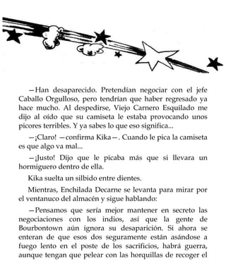 —Han desaparecido. Pretendían negociar con el jefe
Caballo Orgulloso, pero tendrían que haber regresado ya
hace mucho. Al despedirse, Viejo Carnero Esquilado me
dijo al oído que su camiseta le estaba provocando unos
picores terribles. Y ya sabes lo que eso significa...
   —¡Claro! —confirma Kika—. Cuando le pica la camiseta
es que algo va mal...
  —¡Justo! Dijo que le picaba más que si llevara un
hormiguero dentro de ella.
  Kika suelta un silbido entre dientes.
   Mientras, Enchilada Decarne se levanta para mirar por
el ventanuco del almacén y sigue hablando:
   —Pensamos que sería mejor mantener en secreto las
negociaciones con los indios, así que la gente de
Bourbontown aún ignora su desaparición. Si ahora se
enteran de que esos dos seguramente están asándose a
fuego lento en el poste de los sacrificios, habrá guerra,
aunque tengan que pelear con las horquillas de recoger el
 