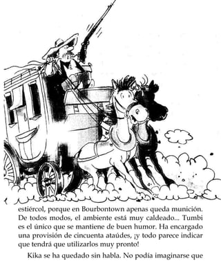 estiércol, porque en Bourbontown apenas queda munición.
De todos modos, el ambiente está muy caldeado... Tumbi
es el único que se mantiene de buen humor. Ha encargado
una provisión de cincuenta ataúdes, ¡y todo parece indicar
que tendrá que utilizarlos muy pronto!
  Kika se ha quedado sin habla. No podía imaginarse que
 