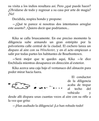 su visita a los indios resultara así. Pero ¿qué puede hacer?
¿Olvidarse de todo y regresar a su casa por arte de magia?
¡No!
  Decidida, respira hondo y propone:
   —¿Qué te parece si nosotras dos intentamos arreglar
este asunto? , Quiero decir que podríamos...


   Kika se calla bruscamente. En ese preciso momento la
diligencia sube armando un gran estrépito por la
polvorienta calle central de la ciudad. El cochero lanza un
disparo al aire con su Winchester, y en el acto empiezan a
salir por todas partes los habitantes de Bourbontown.
  —Será mejor que te quedes aquí, Kika —le dice
Enchilada mientras desaparece en dirección al exterior.
  Kika acerca una caja bajo el ventanuco del almacén para
poder mirar hacia fuera.
                                             El conductor
                                          de la diligencia
                                          acaba de trepar
                                          al techo del
                                          vehículo         y
desde allí dispara unas cuantas veces al aire con su rifle a
la vez que grita:
  —¡Han asaltado la diligencia! ¡Lo han robado todo!
 