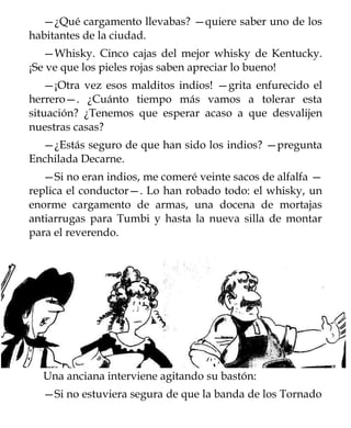 —¿Qué cargamento llevabas? —quiere saber uno de los
habitantes de la ciudad.
   —Whisky. Cinco cajas del mejor whisky de Kentucky.
¡Se ve que los pieles rojas saben apreciar lo bueno!
   —¡Otra vez esos malditos indios! —grita enfurecido el
herrero—. ¿Cuánto tiempo más vamos a tolerar esta
situación? ¿Tenemos que esperar acaso a que desvalijen
nuestras casas?
  —¿Estás seguro de que han sido los indios? —pregunta
Enchilada Decarne.
   —Si no eran indios, me comeré veinte sacos de alfalfa —
replica el conductor—. Lo han robado todo: el whisky, un
enorme cargamento de armas, una docena de mortajas
antiarrugas para Tumbi y hasta la nueva silla de montar
para el reverendo.




  Una anciana interviene agitando su bastón:
  —Si no estuviera segura de que la banda de los Tornado
 