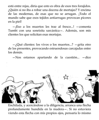 está entre rejas, diría que esto es obra de esos tres forajidos.
¿Quién si no iba a robar una docena de mortajas? Y encima
de las modernas, de esas que no se arrugan. ¡Todo el
mundo sabe que esos tejidos antiarrugas provocan picores
en la piel!
    —¡Eso a los muertos les trae al fresco...! —comenta
Tumbi con una sonrisita sarcástica—. Además, son mis
clientes los que solicitan esas mortajas.


   —¿Qué clientes: los vivos o los muertos...? —grita otro
de los presentes, provocando estruendosas carcajadas entre
los demás.
   —Nos estamos apartando de la cuestión... —dice




Enchilada, y acercándose a la diligencia, arranca una flecha
profundamente hundida en la madera—. Si no estuviera
viendo esta flecha con mis propios ojos, pensaría lo mismo
 