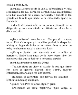 estalla por fin Kika.
   Enchilada Decarne se da la vuelta, sobresaltada, y Kika
se muerde la lengua, porque la verdad es que esas palabras
se le han escapado sin querer. Por suerte, el barullo es tan
grande en la calle que nadie la ha escuchado, aparte de
Enchilada.
   La dueña del saloon sube de un salto al pescante de la
diligencia y, tras arrebatarle su Winchester al cochero,
dispara al aire.


   —¡Tranquilizaos! —exclama—. Comprendo vuestra
furia. Está claro que yo también preferiría despachar
whisky en lugar de leche en mi saloon. Pero, a pesar de
todo, no debemos actuar a tontas y a locas.
   —¿Es que alguien está actuando aquí? —replica el
herrero—. Nadie hace nada desde hace meses. ¡Son los
pieles rojas los que se dedican a tomarnos el pelo!
   Enchilada intenta calmar a la gente:
   —Todavía sigue en vigor el tratado de paz que firmó
con ellos el general Plasten. Sólo Tumbi, nuestro
enterrador, ganaría algo con una guerra.
   —¡También el carpintero que fabrica los ataúdes! —
replica Tumbi muy ofendido.
   Algunos ríen. Pero entonces alguien grita:
   —¡Dejémonos de tanta palabrería! ¡Que venga la
 