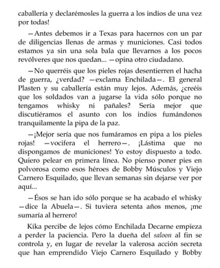 caballería y declarémosles la guerra a los indios de una vez
por todas!
   —Antes debemos ir a Texas para hacernos con un par
de diligencias llenas de armas y municiones. Casi todos
estamos ya sin una sola bala que llevarnos a los pocos
revólveres que nos quedan... —opina otro ciudadano.
   —No querréis que los pieles rojas desentierren el hacha
de guerra, ¿verdad? —exclama Enchilada—. El general
Plasten y su caballería están muy lejos. Además, ¿creéis
que los soldados van a jugarse la vida sólo porque no
tengamos whisky ni pañales? Sería mejor que
discutiéramos el asunto con los indios fumándonos
tranquilamente la pipa de la paz.
   —¡Mejor sería que nos fumáramos en pipa a los pieles
rojas! —vocifera el herrero—. ¡Lástima que no
dispongamos de municiones! Yo estoy dispuesto a todo.
Quiero pelear en primera línea. No pienso poner pies en
polvorosa como esos héroes de Bobby Músculos y Viejo
Carnero Esquilado, que llevan semanas sin dejarse ver por
aquí...
  —Ésos se han ido sólo porque se ha acabado el whisky
—dice la Abuela—. Si tuviera setenta años menos, ¡me
sumaría al herrero!
   Kika percibe de lejos cómo Enchilada Decarne empieza
a perder la paciencia. Pero la dueña del saloon al fin se
controla y, en lugar de revelar la valerosa acción secreta
que han emprendido Viejo Carnero Esquilado y Bobby
 