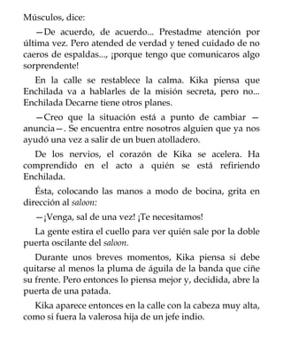 Músculos, dice:
   —De acuerdo, de acuerdo... Prestadme atención por
última vez. Pero atended de verdad y tened cuidado de no
caeros de espaldas..., ¡porque tengo que comunicaros algo
sorprendente!
  En la calle se restablece la calma. Kika piensa que
Enchilada va a hablarles de la misión secreta, pero no...
Enchilada Decarne tiene otros planes.
  —Creo que la situación está a punto de cambiar —
anuncia—. Se encuentra entre nosotros alguien que ya nos
ayudó una vez a salir de un buen atolladero.
  De los nervios, el corazón de Kika se acelera. Ha
comprendido en el acto a quién se está refiriendo
Enchilada.
   Ésta, colocando las manos a modo de bocina, grita en
dirección al saloon:
  —¡Venga, sal de una vez! ¡Te necesitamos!
  La gente estira el cuello para ver quién sale por la doble
puerta oscilante del saloon.
   Durante unos breves momentos, Kika piensa si debe
quitarse al menos la pluma de águila de la banda que ciñe
su frente. Pero entonces lo piensa mejor y, decidida, abre la
puerta de una patada.
  Kika aparece entonces en la calle con la cabeza muy alta,
como si fuera la valerosa hija de un jefe indio.
 