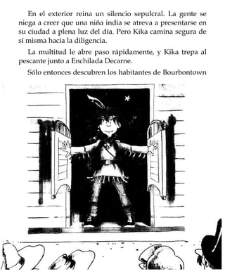 En el exterior reina un silencio sepulcral. La gente se
niega a creer que una niña india se atreva a presentarse en
su ciudad a plena luz del día. Pero Kika camina segura de
sí misma hacia la diligencia.
   La multitud le abre paso rápidamente, y Kika trepa al
pescante junto a Enchilada Decarne.
  Sólo entonces descubren los habitantes de Bourbontown
 