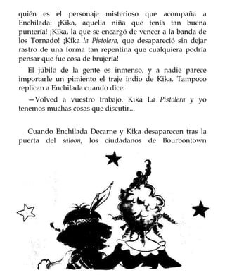 quién es el personaje misterioso que acompaña a
Enchilada: ¡Kika, aquella niña que tenía tan buena
puntería! ¡Kika, la que se encargó de vencer a la banda de
los Tornado! ¡Kika la Pistolera, que desapareció sin dejar
rastro de una forma tan repentina que cualquiera podría
pensar que fue cosa de brujería!
   El júbilo de la gente es inmenso, y a nadie parece
importarle un pimiento el traje indio de Kika. Tampoco
replican a Enchilada cuando dice:
   —Volved a vuestro trabajo. Kika La Pistolera y yo
tenemos muchas cosas que discutir...


  Cuando Enchilada Decarne y Kika desaparecen tras la
puerta del saloon, los ciudadanos de Bourbontown
 