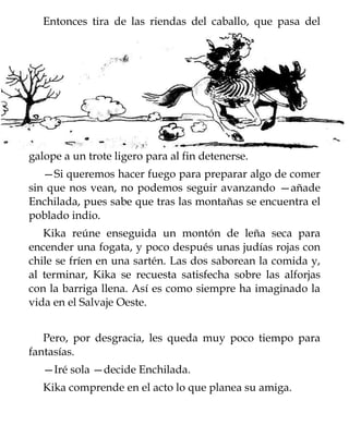 Entonces tira de las riendas del caballo, que pasa del




galope a un trote ligero para al fin detenerse.
   —Si queremos hacer fuego para preparar algo de comer
sin que nos vean, no podemos seguir avanzando —añade
Enchilada, pues sabe que tras las montañas se encuentra el
poblado indio.
   Kika reúne enseguida un montón de leña seca para
encender una fogata, y poco después unas judías rojas con
chile se fríen en una sartén. Las dos saborean la comida y,
al terminar, Kika se recuesta satisfecha sobre las alforjas
con la barriga llena. Así es como siempre ha imaginado la
vida en el Salvaje Oeste.


   Pero, por desgracia, les queda muy poco tiempo para
fantasías.
   —Iré sola —decide Enchilada.
   Kika comprende en el acto lo que planea su amiga.
 