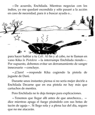 —De acuerdo, Enchilada. Mientras negocias con los
indios, yo me quedaré escondida y sólo pasaré a la acción
en caso de necesidad, para ir a buscar ayuda o...




                                                             —
...



para hacer hablar a tu Colt. Al fin y al cabo, no te llaman en
vano Kika la Pistolera —la interrumpe Enchilada riendo—.
Por supuesto, debemos evitar un derramamiento de sangre
innecesario —concluye.
   —¡Claro! —responde Kika cogiendo la pistola de
juguete de Dani.
   Durante unos instantes piensa si no sería mejor decirle a
Enchilada Decarne que en esa pistola no hay más que
cartuchos de mentira.
      Pero Enchilada no le deja tiempo para explicaciones.
   —Tenemos que llegar allí antes de que anochezca... —
dice mientras apaga el fuego pisándolo con sus botas de
tacón de aguja—. Si llego sola y a plena luz del día, seguro
que no me atacarán.
 