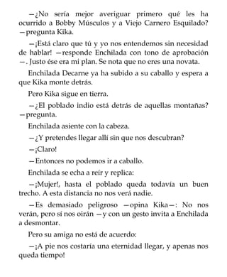 —¿No sería mejor averiguar primero qué les ha
ocurrido a Bobby Músculos y a Viejo Carnero Esquilado?
—pregunta Kika.
  —¡Está claro que tú y yo nos entendemos sin necesidad
de hablar! —responde Enchilada con tono de aprobación
—. Justo ése era mi plan. Se nota que no eres una novata.
  Enchilada Decarne ya ha subido a su caballo y espera a
que Kika monte detrás.
  Pero Kika sigue en tierra.
 —¿El poblado indio está detrás de aquellas montañas?
—pregunta.
  Enchilada asiente con la cabeza.
  —¿Y pretendes llegar allí sin que nos descubran?
  —¡Claro!
  —Entonces no podemos ir a caballo.
  Enchilada se echa a reír y replica:
   —¡Mujer!, hasta el poblado queda todavía un buen
trecho. A esta distancia no nos verá nadie.
   —Es demasiado peligroso —opina Kika—: No nos
verán, pero sí nos oirán —y con un gesto invita a Enchilada
a desmontar.
  Pero su amiga no está de acuerdo:
  —¡A pie nos costaría una eternidad llegar, y apenas nos
queda tiempo!
 