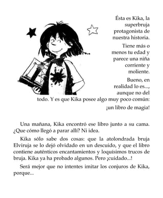 Ésta es Kika, la
                                                superbruja
                                           protagonista de
                                           nuestra historia.
                                               Tiene más o
                                           menos tu edad y
                                           parece una niña
                                                corriente y
                                                  moliente.
                                                Bueno, en
                                          realidad lo es...,
                                           aunque no del
          todo. Y es que Kika posee algo muy poco común:
                                        ¡un libro de magia!


  Una mañana, Kika encontró ese libro junto a su cama.
¿Que cómo llegó a parar allí? Ni idea.
   Kika sólo sabe dos cosas: que la atolondrada bruja
Elviruja se lo dejó olvidado en un descuido, y que el libro
contiene auténticos encantamientos y loquísimos trucos de
bruja. Kika ya ha probado algunos. Pero ¡cuidado...!
  Será mejor que no intentes imitar los conjuros de Kika,
porque...
 