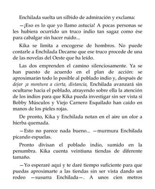 Enchilada suelta un silbido de admiración y exclama:
   —¡Eso es lo que yo llamo astucia! A pocas personas se
les hubiera ocurrido un truco indio tan sagaz como ése
para cabalgar sin hacer ruido...
   Kika se limita a encogerse de hombros. No puede
contarle a Enchilada Decarne que ese truco procede de una
de las novelas del Oeste que ha leído.
   Las dos emprenden el camino silenciosamente. Ya se
han puesto de acuerdo en el plan de acción: se
aproximarán todo lo posible al poblado indio y, después de
dejar ¡a montura a cierta, distancia, Enchilada avanzará sin
ocultarse hacia el poblado, atrayendo sobre ella la atención
de los indios para que Kika pueda investigar sin ser vista si
Bobby Músculos y Viejo Carnero Esquilado han caído en
manos de los pieles rojas.
   De pronto, Kika y Enchilada notan en el aire un olor a
hierba quemada.
   —Esto no parece nada bueno... —murmura Enchilada
picando espuelas.
   Pronto divisan el poblado indio, sumido en la
penumbra. Kika cuenta veintiuna tiendas de diferente
tamaño.
   —Yo esperaré aquí y te daré tiempo suficiente para que
puedas aproximarte a las tiendas sin ser vista dando un
rodeo —susurra Enchilada—. A unos cien metros
 
