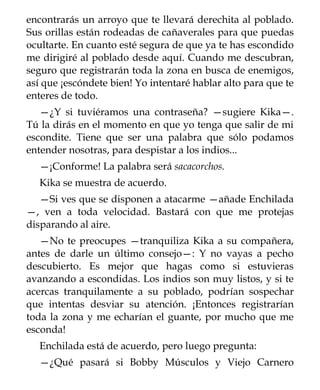 encontrarás un arroyo que te llevará derechita al poblado.
Sus orillas están rodeadas de cañaverales para que puedas
ocultarte. En cuanto esté segura de que ya te has escondido
me dirigiré al poblado desde aquí. Cuando me descubran,
seguro que registrarán toda la zona en busca de enemigos,
así que ¡escóndete bien! Yo intentaré hablar alto para que te
enteres de todo.
   —¿Y si tuviéramos una contraseña? —sugiere Kika—.
Tú la dirás en el momento en que yo tenga que salir de mi
escondite. Tiene que ser una palabra que sólo podamos
entender nosotras, para despistar a los indios...
  —¡Conforme! La palabra será sacacorchos.
  Kika se muestra de acuerdo.
   —Si ves que se disponen a atacarme —añade Enchilada
—, ven a toda velocidad. Bastará con que me protejas
disparando al aire.
   —No te preocupes —tranquiliza Kika a su compañera,
antes de darle un último consejo—: Y no vayas a pecho
descubierto. Es mejor que hagas como si estuvieras
avanzando a escondidas. Los indios son muy listos, y si te
acercas tranquilamente a su poblado, podrían sospechar
que intentas desviar su atención. ¡Entonces registrarían
toda la zona y me echarían el guante, por mucho que me
esconda!
  Enchilada está de acuerdo, pero luego pregunta:
  —¿Qué pasará si Bobby Músculos y Viejo Carnero
 