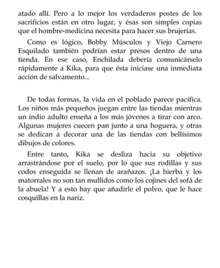 atado allí. Pero a lo mejor los verdaderos postes de los
sacrificios están en otro lugar, y ésas son simples copias
que el hombre-medicina necesita para hacer sus brujerías.
   Como es lógico, Bobby Músculos y Viejo Carnero
Esquilado también podrían estar presos dentro de una
tienda. En ese caso, Enchilada debería comunicárselo
rápidamente a Kika, para que ésta iniciase una inmediata
acción de salvamento...


   De todas formas, la vida en el poblado parece pacífica.
Los niños más pequeños juegan entre las tiendas mientras
un indio adulto enseña a los más jóvenes a tirar con arco.
Algunas mujeres cuecen pan junto a una hoguera, y otras
se dedican a decorar una de las tiendas con bellísimos
dibujos de colores.
   Entre tanto, Kika se desliza hacia su objetivo
arrastrándose por el suelo, por lo que sus rodillas y sus
codos enseguida se llenan de arañazos. ¡La hierba y los
matorrales no son tan mullidos como los cojines del sofá de
la abuela! Y a esto hay que añadirle el polvo, que le hace
cosquillas en la nariz.
 