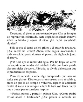 De pronto el picor es tan tremendo que Kika es incapaz
de reprimir un estornudo. Acto seguido se queda inmóvil
sobre la hierba y aguza el oído. ¿La habrá escuchado
alguien?
    Sólo se oye el canto de los grillos y el croar de una rana.
¡Qué suerte ha tenido! Ahora debe seguir avanzando a
toda velocidad para alcanzar el puesto de vigilancia junto
al arroyo.
   ¡Ya! Kika oye el rumor del agua. Por fin llega tan cerca
de las primeras tiendas del poblado indio que hasta puede
oler sus pieles de cuero. Aliviada, se olvida del escozor que
le producen sus raspones.
   Pero de repente sucede algo inesperado que arruina
todos sus planes. Kika escucha un susurro a su espalda y,
antes de que le dé tiempo a volverse, alguien la aprisiona
contra el suelo a la vez que le tapa la boca con tanta fuerza
que a duras penas consigue respirar.
   «¡Porras, porras y porras!», piensa Kika. «¿Cómo podré
avisar ahora a Enchilada? ¿Qué pasará si necesita mi
 