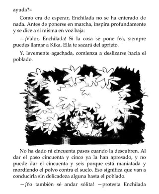 ayuda?»
   Como era de esperar, Enchilada no se ha enterado de
nada. Antes de ponerse en marcha, inspira profundamente
y se dice a sí misma en voz baja:
  —¡Valor, Enchilada! Si la cosa se pone fea, siempre
puedes llamar a Kika. Ella te sacará del aprieto.
  Y, levemente agachada, comienza a deslizarse hacia el
poblado.




   No ha dado ni cincuenta pasos cuando la descubren. Al
dar el paso cincuenta y cinco ya la han apresado, y no
puede dar el cincuenta y seis porque está maniatada y
mordiendo el polvo contra el suelo. Eso significa que van a
conducirla sin delicadeza alguna hasta el poblado.
  —¡Yo también sé andar sólita! —protesta Enchilada
 