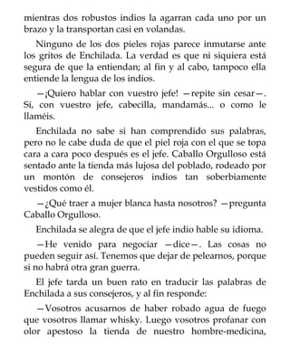 mientras dos robustos indios la agarran cada uno por un
brazo y la transportan casi en volandas.
   Ninguno de los dos pieles rojas parece inmutarse ante
los gritos de Enchilada. La verdad es que ni siquiera está
segura de que la entiendan; al fin y al cabo, tampoco ella
entiende la lengua de los indios.
   —¡Quiero hablar con vuestro jefe! —repite sin cesar—.
Sí, con vuestro jefe, cabecilla, mandamás... o como le
llaméis.
   Enchilada no sabe si han comprendido sus palabras,
pero no le cabe duda de que el piel roja con el que se topa
cara a cara poco después es el jefe. Caballo Orgulloso está
sentado ante la tienda más lujosa del poblado, rodeado por
un montón de consejeros indios tan soberbiamente
vestidos como él.
  —¿Qué traer a mujer blanca hasta nosotros? —pregunta
Caballo Orgulloso.
  Enchilada se alegra de que el jefe indio hable su idioma.
    —He venido para negociar —dice—. Las cosas no
pueden seguir así. Tenemos que dejar de pelearnos, porque
si no habrá otra gran guerra.
  El jefe tarda un buen rato en traducir las palabras de
Enchilada a sus consejeros, y al fin responde:
   —Vosotros acusarnos de haber robado agua de fuego
que vosotros llamar whisky. Luego vosotros profanar con
olor apestoso la tienda de nuestro hombre-medicina,
 