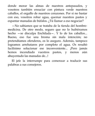 donde morar las almas de nuestros antepasados, y
vosotros también ensuciar con pintura verde nuestros
caballos, el orgullo de nuestros corazones. Por si no bastar
con eso, vosotros robar agua, quemar nuestros pastos y
espantar manadas de búfalos. ¿Tú llamar a eso negociar?
   —No sabíamos que se trataba de la tienda del hombre-
medicina. De otro modo, seguro que no lo hubiéramos
hecho —se disculpa Enchilada—. Y lo de los caballos...
Bueno, eso fue una broma sin mala intención; no
pretendíamos ofenderos, os lo aseguro. Además, tampoco
logramos arrebataros por completo el agua. Os resultó
facilísimo solucionar ese inconveniente... ¡Pero jamás
hemos incendiado vuestros pastos, y menos aún
ahuyentado las manadas de...!
   El jefe la interrumpe para comenzar a traducir sus
palabras a sus consejeros.
 