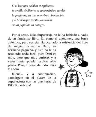 Si al leer una palabra te equivocas,
  tu cepillo de dientes se convertirá en escoba;
  tu profesora, en una monstrua abominable,
  y el helado que te estás comiendo,
  en un pepinillo en vinagre.


    Por si acaso, Kika Superbruja no le ha hablado a nadie
de su fantástico libro. Es, como si dijéramos, una bruja
auténtica, pero secreta. Ha ocultado la existencia del libro
de magia incluso a Dani, su
hermano pequeño, y esto no le ha
resultado nada fácil, pues Dani es
muy, pero que muy curioso, y a
veces hasta puede resultar algo
plasta. Pero, a pesar de todo, Kika
le adora.
   Bueno... y a continuación,
¡sumérgete en el placer de la
superlectura con las aventuras de
Kika Superbruja!
 
