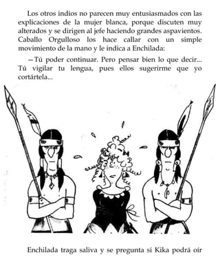 Los otros indios no parecen muy entusiasmados con las
explicaciones de la mujer blanca, porque discuten muy
alterados y se dirigen al jefe haciendo grandes aspavientos.
Caballo Orgulloso los hace callar con un simple
movimiento de la mano y le indica a Enchilada:
   —Tú poder continuar. Pero pensar bien lo que decir...
Tú vigilar tu lengua, pues ellos sugerirme que yo
cortártela...




  Enchilada traga saliva y se pregunta si Kika podrá oír
 